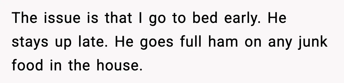 The issue is that I go to bed early. He stays up late. He goes full ham on any junk food in the house.