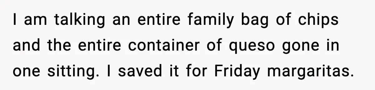 I am talking an entire family bag of chips and the entire container of queso gone in one sitting. I saved it for Friday margaritas.