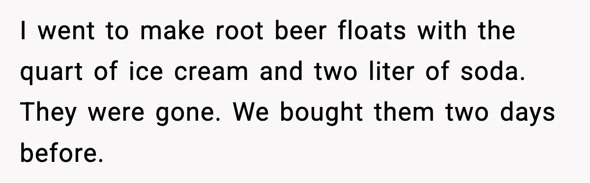 I went to make root beer floats with the quart of ice cream and two liter of soda. They were gone. We bought them two days before.