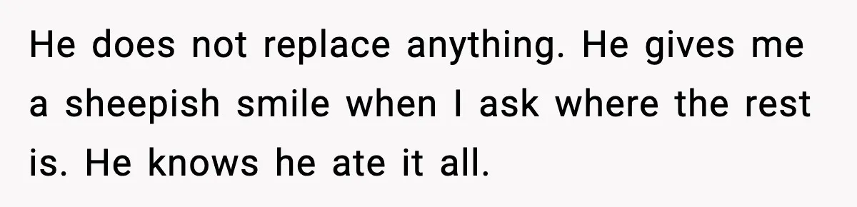 He does not replace anything. He gives me a sheepish smile when I ask where the rest is. He knows he ate it all.