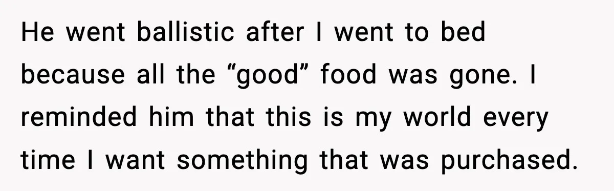 He went ballistic after I went to bed because all the “good” food was gone. I reminded him that this is my world every time I want something that was...