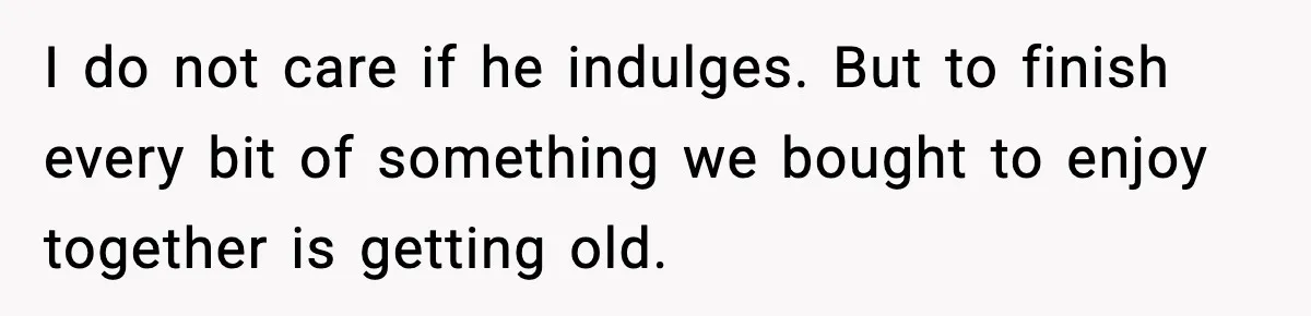 I do not care if he indulges. But to finish every bit of something we bought to enjoy together is getting old.