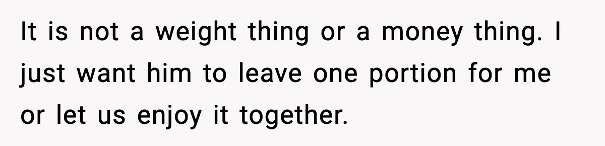 It is not a weight thing or a money thing. I just want him to leave one portion for me or let us enjoy it together.