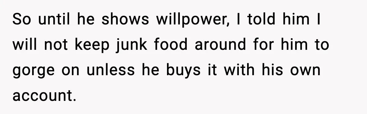 So until he shows willpower, I told him I will not keep junk food around for him to gorge on unless he buys it with his own account.