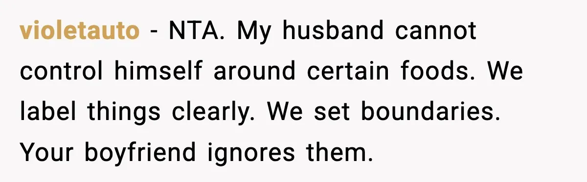 violetauto - NTA. My husband cannot control himself around certain foods. We label things clearly. We set boundaries. Your boyfriend ignores them.