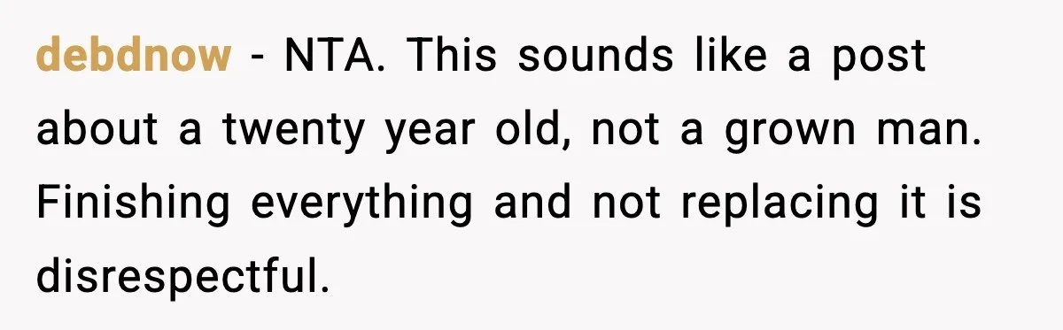 debdnow - NTA. This sounds like a post about a twenty year old, not a grown man. Finishing everything and not replacing it is disrespectful.