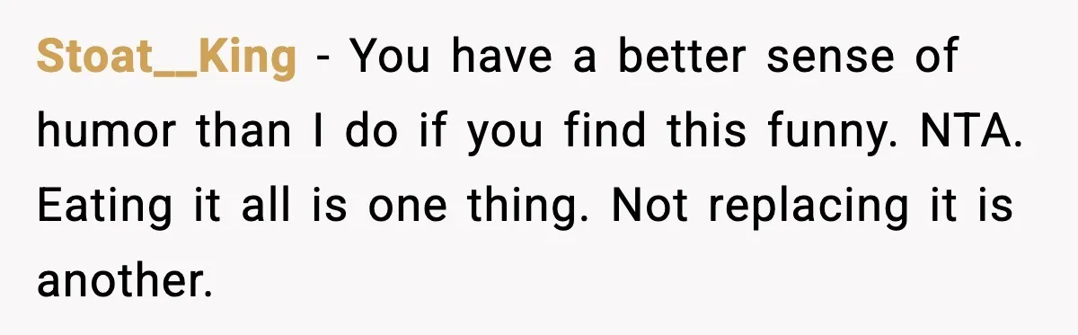 Stoat__King - You have a better sense of humor than I do if you find this funny. NTA. Eating it all is one thing. Not replacing it is another.