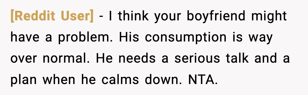 [Reddit User] - I think your boyfriend might have a problem. His consumption is way over normal. He needs a serious talk and a plan when he calms down. NTA.