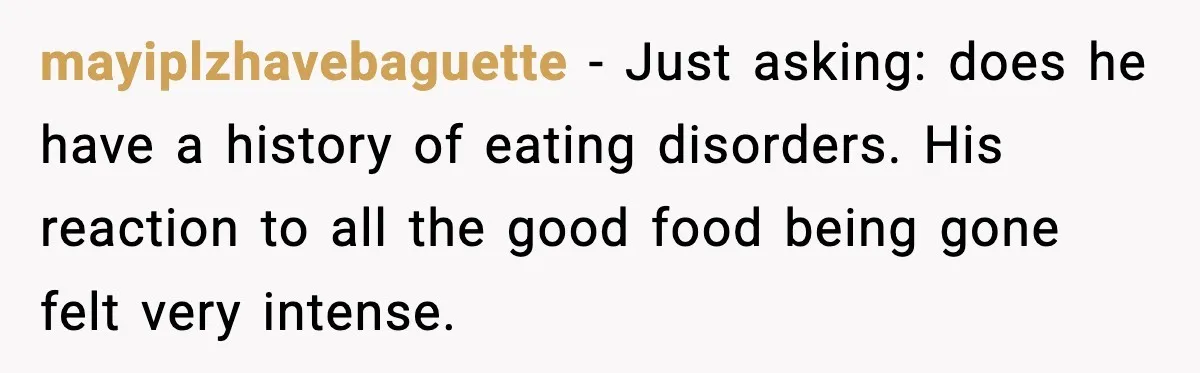 mayiplzhavebaguette - Just asking: does he have a history of eating disorders. His reaction to all the good food being gone felt very intense.