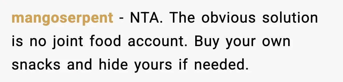 mangoserpent - NTA. The obvious solution is no joint food account. Buy your own snacks and hide yours if needed.