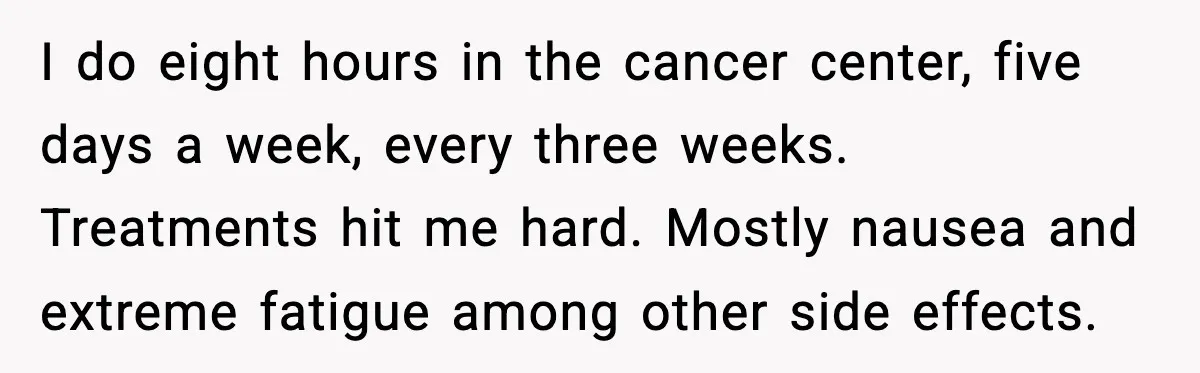 I do eight hours in the cancer center, five days a week, every three weeks. Treatments hit me hard. Mostly nausea and extreme fatigue among other side effects.