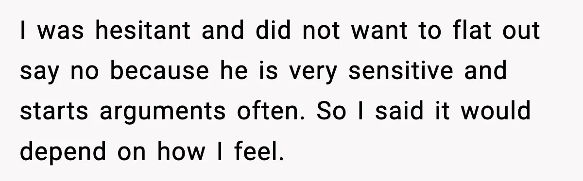 I was hesitant and did not want to flat out say no because he is very sensitive and starts arguments often. So I said it would depend on how I...