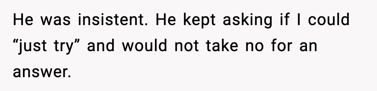 He was insistent. He kept asking if I could “just try” and would not take no for an answer.
