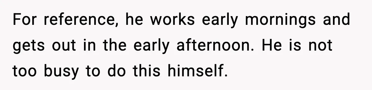 For reference, he works early mornings and gets out in the early afternoon. He is not too busy to do this himself.