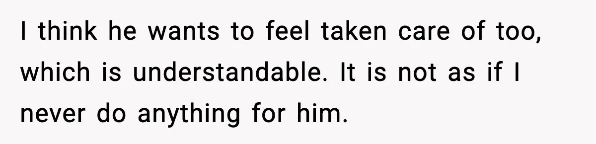 I think he wants to feel taken care of too, which is understandable. It is not as if I never do anything for him.