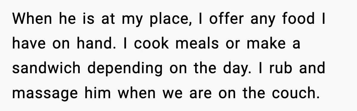 When he is at my place, I offer any food I have on hand. I cook meals or make a sandwich depending on the day. I rub and massage him...