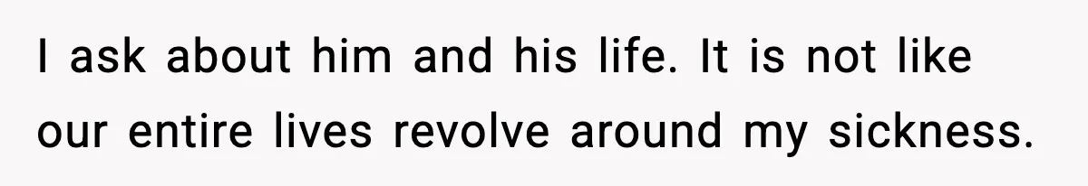 I ask about him and his life. It is not like our entire lives revolve around my sickness.