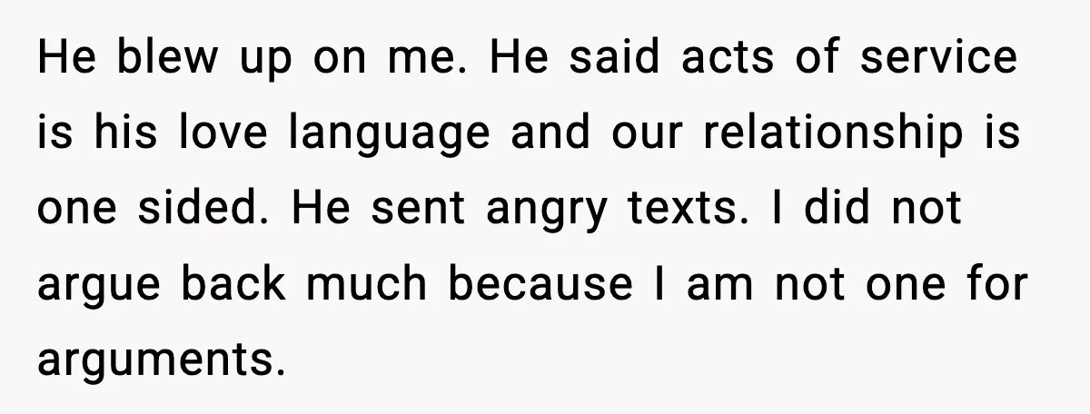 He blew up on me. He said acts of service is his love language and our relationship is one sided. He sent angry texts. I did not argue back much...