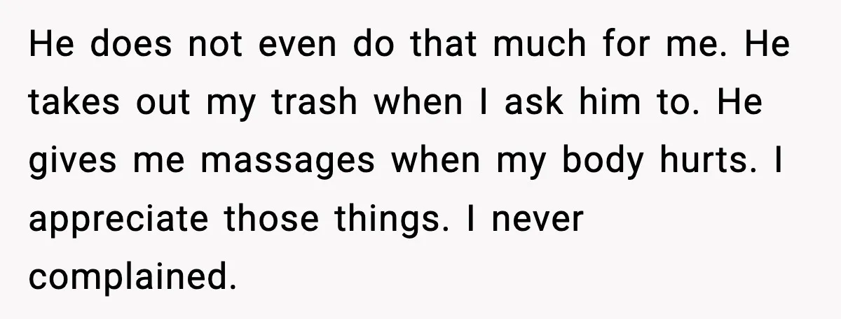 He does not even do that much for me. He takes out my trash when I ask him to. He gives me massages when my body hurts. I appreciate those...