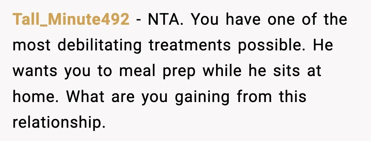 Tall_Minute492 - NTA. You have one of the most debilitating treatments possible. He wants you to meal prep while he sits at home. What are you gaining from this relationship.