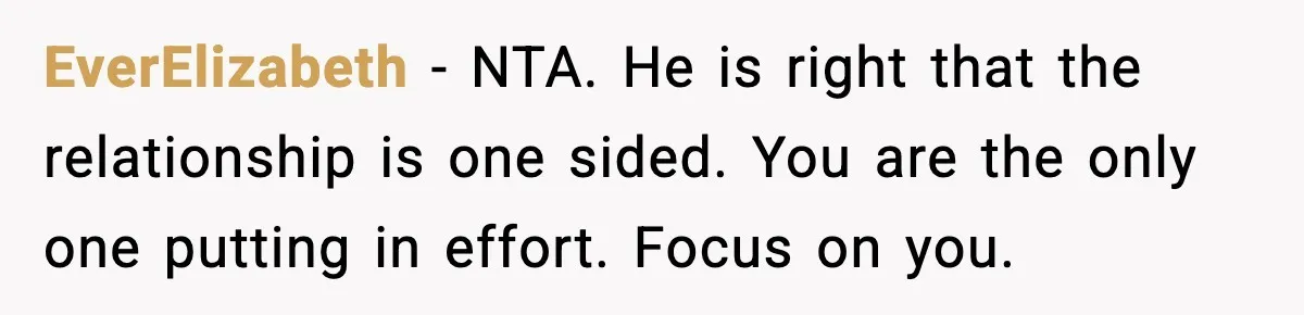 EverElizabeth - NTA. He is right that the relationship is one sided. You are the only one putting in effort. Focus on you.