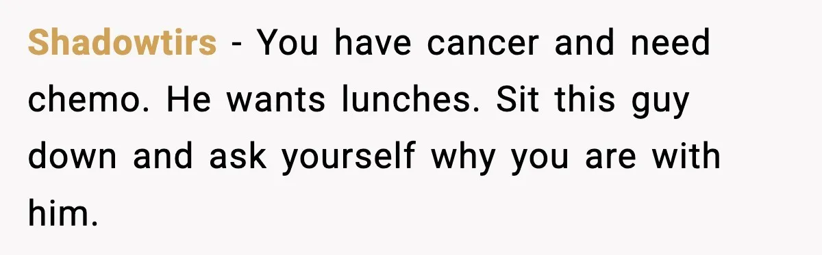 Shadowtirs - You have cancer and need chemo. He wants lunches. Sit this guy down and ask yourself why you are with him.