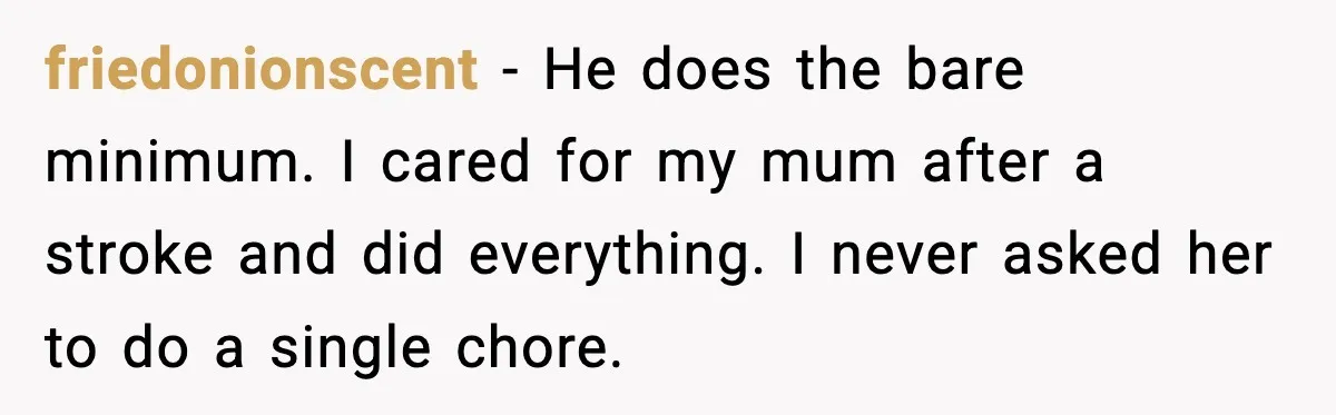 friedonionscent - He does the bare minimum. I cared for my mum after a stroke and did everything. I never asked her to do a single chore.
