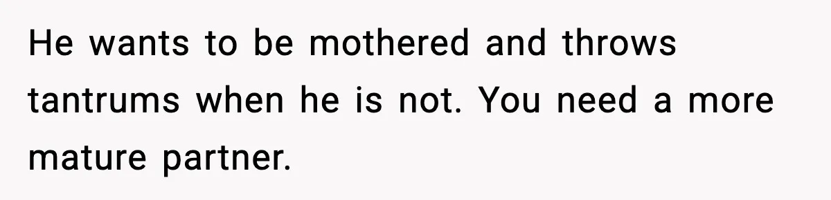He wants to be mothered and throws tantrums when he is not. You need a more mature partner.