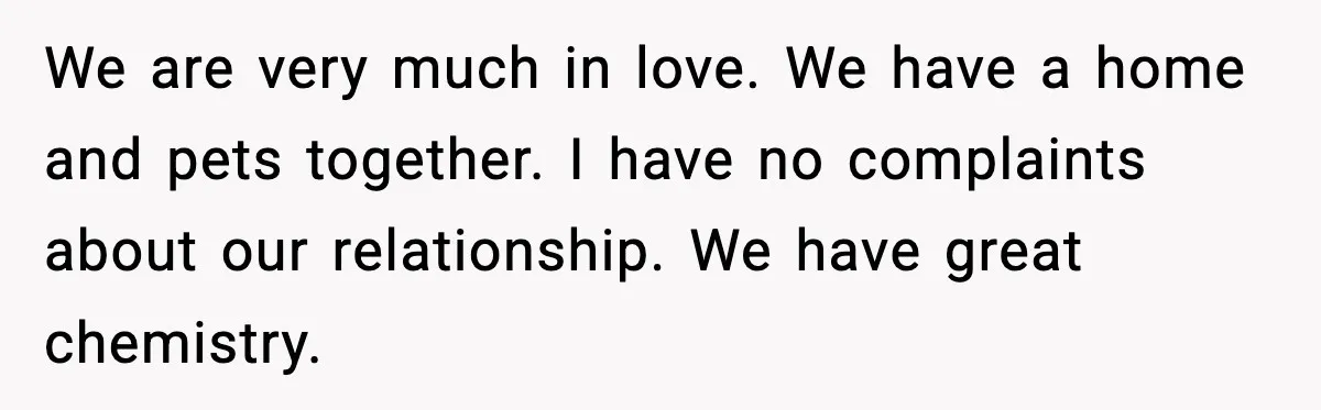 We are very much in love. We have a home and pets together. I have no complaints about our relationship. We have great chemistry.