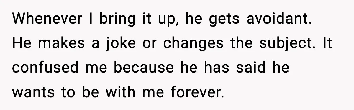 Whenever I bring it up, he gets avoidant. He makes a joke or changes the subject. It confused me because he has said he wants to be with me forever.