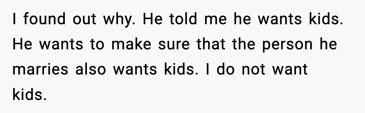 I found out why. He told me he wants kids. He wants to make sure that the person he marries also wants kids. I do not want kids.