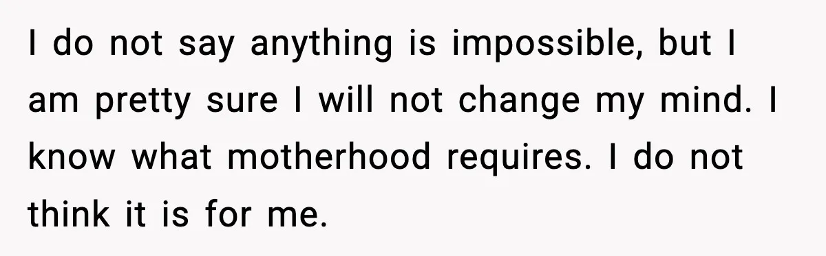 I do not say anything is impossible, but I am pretty sure I will not change my mind. I know what motherhood requires. I do not think it is for...