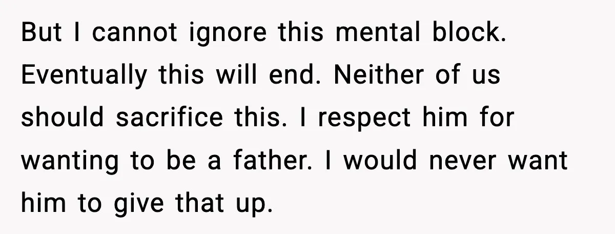 But I cannot ignore this mental block. Eventually this will end. Neither of us should sacrifice this. I respect him for wanting to be a father. I would never want...