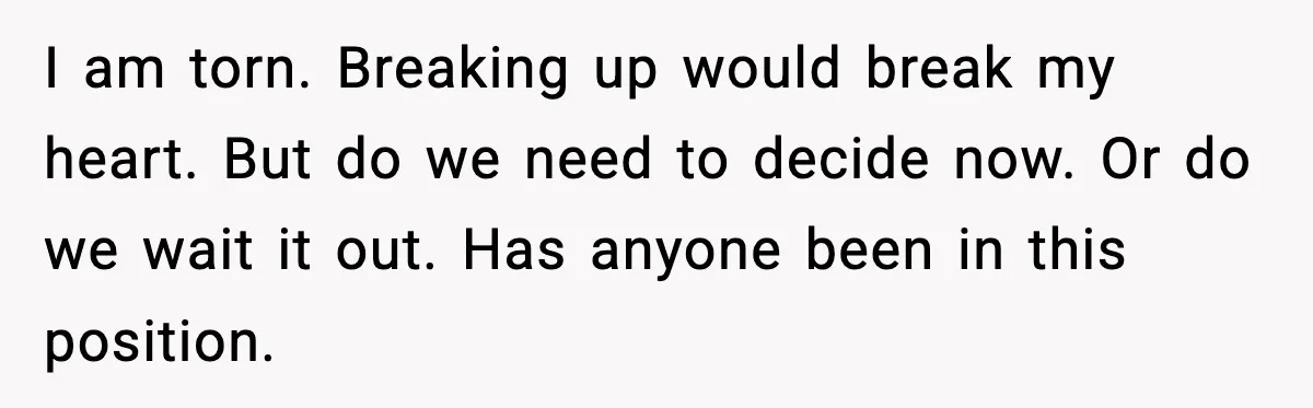 I am torn. Breaking up would break my heart. But do we need to decide now. Or do we wait it out. Has anyone been in this position.