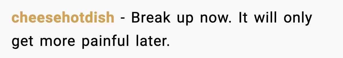 cheesehotdish - Break up now. It will only get more painful later.
