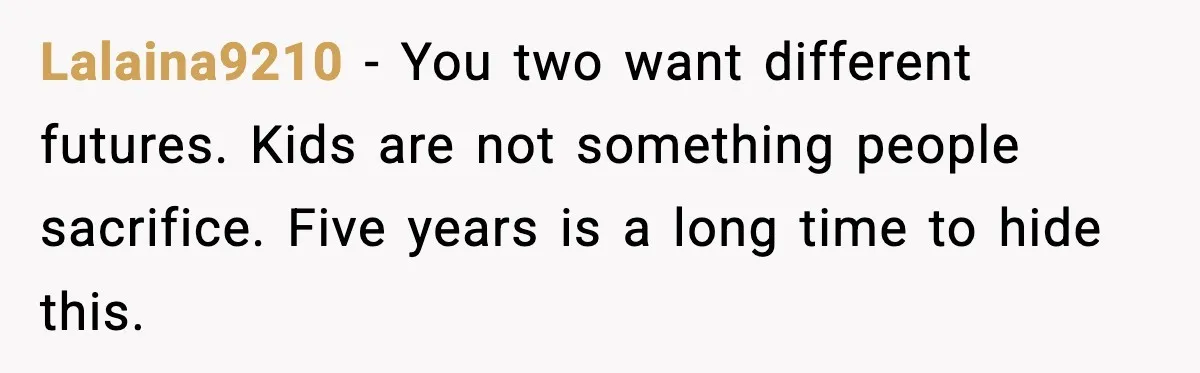 Lalaina9210 - You two want different futures. Kids are not something people sacrifice. Five years is a long time to hide this.