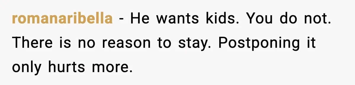 romanaribella - He wants kids. You do not. There is no reason to stay. Postponing it only hurts more.