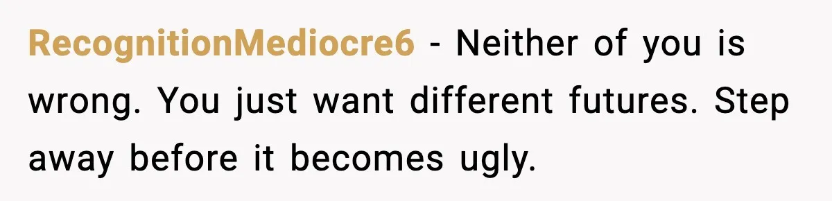 RecognitionMediocre6 - Neither of you is wrong. You just want different futures. Step away before it becomes ugly.