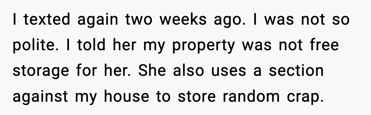 I texted again two weeks ago. I was not so polite. I told her my property was not free storage for her. She also uses a section against my house...
