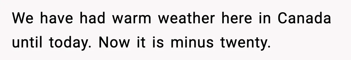 We have had warm weather here in Canada until today. Now it is minus twenty.