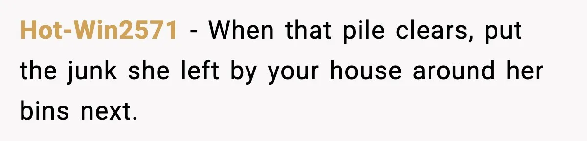 Hot-Win2571 - When that pile clears, put the junk she left by your house around her bins next.
