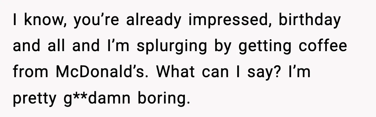 I know, you’re already impressed, birthday and all and I’m splurging by getting coffee from McDonald’s. What can I say? I’m pretty g**damn boring.