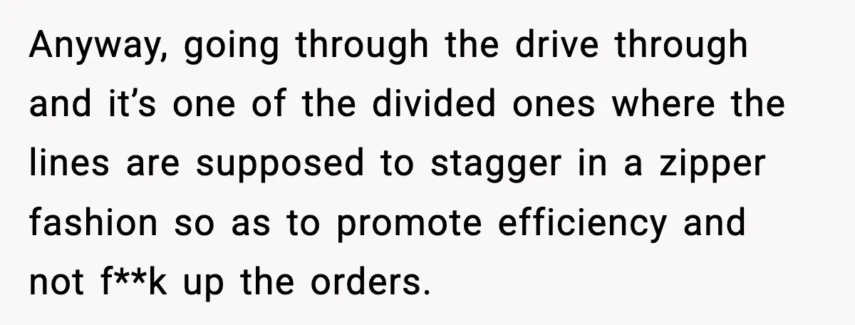 Anyway, going through the drive through and it’s one of the divided ones where the lines are supposed to stagger in a zipper fashion so as to promote efficiency and...