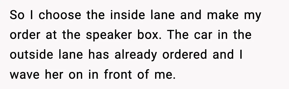 So I choose the inside lane and make my order at the speaker box. The car in the outside lane has already ordered and I wave her on in front...
