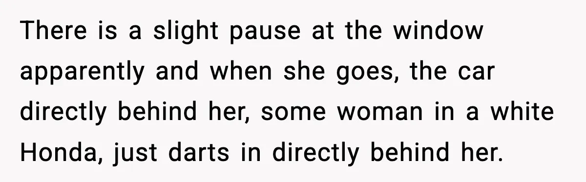 There is a slight pause at the window apparently and when she goes, the car directly behind her, some woman in a white Honda, just darts in directly behind her.