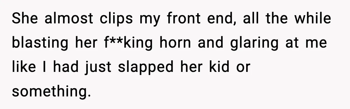 She almost clips my front end, all the while blasting her f**king horn and glaring at me like I had just slapped her kid or something.