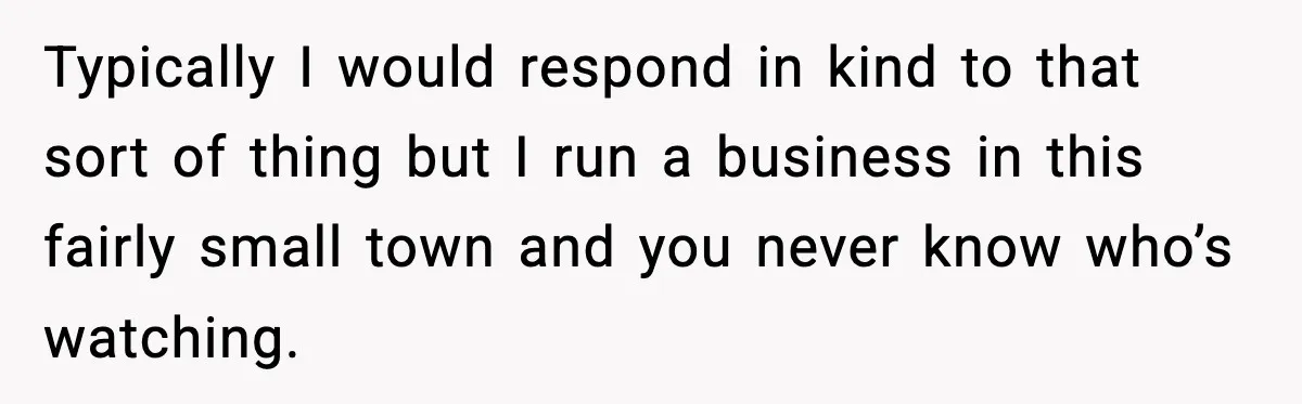 Typically I would respond in kind to that sort of thing but I run a business in this fairly small town and you never know who’s watching.