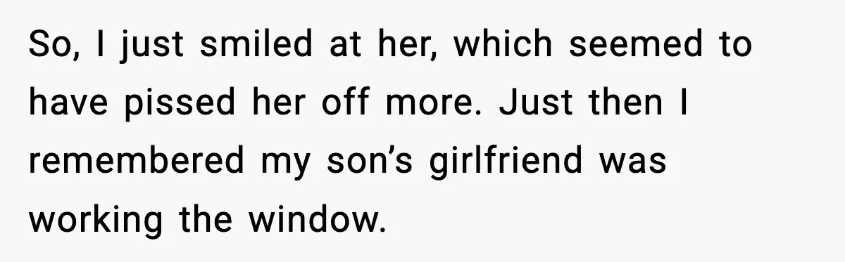 So, I just smiled at her, which seemed to have pissed her off more. Just then I remembered my son’s girlfriend was working the window.