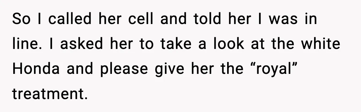 So I called her cell and told her I was in line. I asked her to take a look at the white Honda and please give her the “royal” treatment.