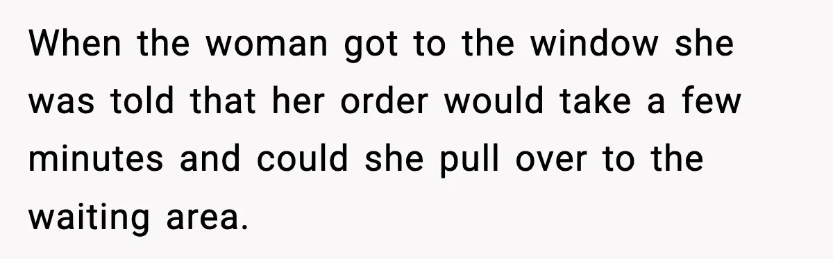 When the woman got to the window she was told that her order would take a few minutes and could she pull over to the waiting area.